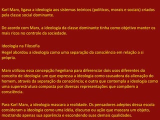 Karl Marx, ligava a ideologia aos sistemas teóricos (políticos, morais e sociais) criados
pela classe social dominante.
De acordo com Marx, a ideologia da classe dominante tinha como objetivo manter os
mais ricos no controle da sociedade.
Ideologia na Filosofia
Hegel abordou a ideologia como uma separação da consciência em relação a si
própria.
Marx utilizou essa concepção hegeliana para diferenciar dois usos diferentes do
conceito de ideologia: um que expressa a ideologia como causadora da alienação do
homem, através da separação da consciência; e outra que contempla a ideologia como
uma superestrutura composta por diversas representações que compõem a
consciência.
Para Karl Marx, a ideologia mascara a realidade. Os pensadores adeptos dessa escola
consideram a ideologia como uma idéia, discurso ou ação que mascara um objeto,
mostrando apenas sua aparência e escondendo suas demais qualidades.
 