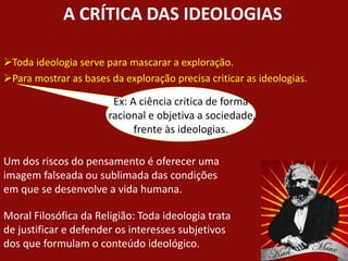 A CRÍTICA DAS IDEOLOGIAS
Toda ideologia serve para mascarar a exploração.
Para mostrar as bases da exploração precisa criticar as ideologias.
Ex: A ciência critica de forma
racional e objetiva a sociedade,
frente às ideologias.
Um dos riscos do pensamento é oferecer uma
imagem falseada ou sublimada das condições
em que se desenvolve a vida humana.
Moral Filosófica da Religião: Toda ideologia trata
de justificar e defender os interesses subjetivos
dos que formulam o conteúdo ideológico.
 