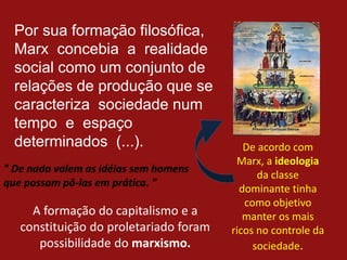 Por sua formação filosófica,
Marx concebia a realidade
social como um conjunto de
relações de produção que se
caracteriza sociedade num
tempo e espaço
determinados (...). De acordo com
Marx, a ideologia
da classe
dominante tinha
como objetivo
manter os mais
ricos no controle da
sociedade.
A formação do capitalismo e a
constituição do proletariado foram
possibilidade do marxismo.
 