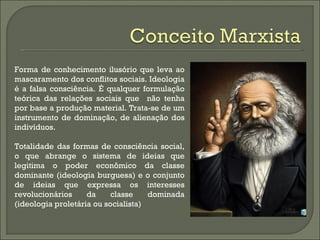 Forma de conhecimento ilusório que leva ao
mascaramento dos conflitos sociais. Ideologia
é a falsa consciência. É qualquer formulação
teórica das relações sociais que não tenha
por base a produção material. Trata-se de um
instrumento de dominação, de alienação dos
indivíduos.

Totalidade das formas de consciência social,
o que abrange o sistema de ideias que
legitima o poder econômico da classe
dominante (ideologia burguesa) e o conjunto
de ideias que expressa os interesses
revolucionários     da     classe    dominada
(ideologia proletária ou socialista)
 