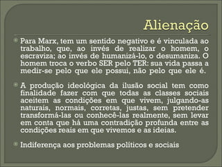    Para Marx, tem um sentido negativo e é vinculada ao
    trabalho, que, ao invés de realizar o homem, o
    escraviza; ao invés de humanizá-lo, o desumaniza. O
    homem troca o verbo SER pelo TER: sua vida passa a
    medir-se pelo que ele possui, não pelo que ele é.
   A produção ideológica da ilusão social tem como
    finalidade fazer com que todas as classes sociais
    aceitem as condições em que vivem, julgando-as
    naturais, normais, corretas, justas, sem pretender
    transformá-las ou conhecê-las realmente, sem levar
    em conta que há uma contradição profunda entre as
    condições reais em que vivemos e as ideias.
   Indiferença aos problemas políticos e sociais
 