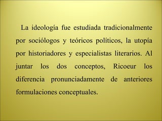 La ideología fue estudiada tradicionalmente por sociólogos y teóricos políticos, la utopía por historiadores y especialistas literarios. Al juntar los dos conceptos, Ricoeur los diferencia pronunciadamente de anteriores formulaciones conceptuales . 