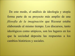 De este modo, el análisis de ideología y utopía forma parte de su proyecto más amplio de una  filosofía de la imaginación  que Ricoeur estaba elaborando al mismo tiempo. Los discursos, tanto ideológicos como utópicos, son los lugares en los que la sociedad deposita las respuestas a los cambios históricos y sociales. 
