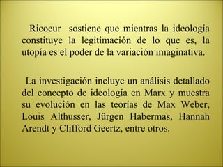 Ricoeur  sostiene que mientras la ideología constituye la legitimación de lo que es, la utopía es el poder de la variación imaginativa. La investigación incluye un análisis detallado del concepto de ideología en Marx y muestra su evolución en las teorías de Max Weber, Louis Althusser, Jürgen Habermas, Hannah Arendt y Clifford Geertz, entre otros . 