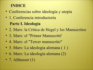 INDICE Conferencias sobre ideología y utopía 1. Conferencia introductoria Parte I. Ideología 2. Marx: la Crítica de Hegel y los Manuscritos 3. Marx: el "Primer Manuscritó' 4. Marx: el "Tercer manuscrito" 5. Marx: La ideología alemana ( 1 ) 6. Marx: La ideología alemana (2) 7. Althusser (1) 