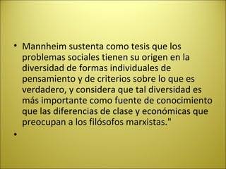 Mannheim sustenta como tesis que los problemas sociales tienen su origen en la diversidad de formas individuales de pensamiento y de criterios sobre lo que es verdadero, y considera que tal diversidad es más importante como fuente de conocimiento que las diferencias de clase y económicas que preocupan a los filósofos marxistas."   
