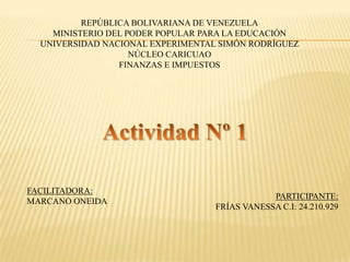 REPÚBLICA BOLIVARIANA DE VENEZUELA
MINISTERIO DEL PODER POPULAR PARA LA EDUCACIÓN
UNIVERSIDAD NACIONAL EXPERIMENTAL SIMÓN RODRÍGUEZ
NÚCLEO CARICUAO
FINANZAS E IMPUESTOS
FACILITADORA:
MARCANO ONEIDA
PARTICIPANTE:
FRÍAS VANESSA C.I: 24.210.929
 