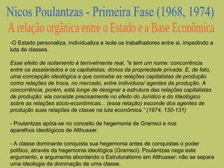 -O Estado personaliza, individualiza e isola os trabalhadores entre si, impedindo a
luta de classes.
Esse efeito de isolamento é terrivelmente real, "e tem um nome: concorrência
entre os assalariados e os capitalistas, donos da propriedade privada. E, de fato,
uma concepção ideológica a que concebe as relações capitalistas de produção
como relações de troca, no mercado, entre indivíduos/ agentes da produção. A
concorrência, porém, está longe de designar a estrutura das relações capitalistas
de produção: ela consiste precisamente no efeito do Jurídico e do Ideológico
sobre as relações sócio-econômicas... (essa relação) esconde dos agentes de
produção suas relações de classe na luta econômica.” (1974, 130-131)
- Poulantzas apóia-se no conceito de hegemonia de Gramsci e nos
aparelhos ideológicos de Althusser.
- A classe dominante conquista sua hegemonia antes de conquistas o poder
político, através da hegemonia ideológica (Gramsci). Poulantzas nega este
argumento, e argumenta abordando o Estruturalismo em Althusser: não se separa
uma ideologia da dominação de uma classe.

 