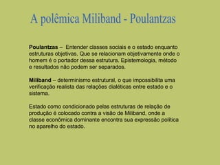 Poulantzas – Entender classes sociais e o estado enquanto
estruturas objetivas. Que se relacionam objetivamente onde o
homem é o portador dessa estrutura. Epistemologia, método
e resultados não podem ser separados.
Miliband – determinismo estrutural, o que impossibilita uma
verificação realista das relações dialéticas entre estado e o
sistema.
Estado como condicionado pelas estruturas de relação de
produção é colocado contra a visão de Miliband, onde a
classe econômica dominante encontra sua expressão política
no aparelho do estado.

 