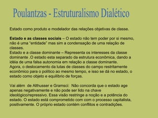 Estado como produto e modelador das relações objetivas de classe.
Estado e as classes sociais – O estado não tem poder por si mesmo,
não é uma “entidade” mas sim a condensação de uma relação de
classes.
Estado e a classe dominante – Representa os interesses da classe
dominante .O estado esta separado da estrutura econômica, dando a
idéia de uma falsa autonomia em relação a classe dominante.
Agora, o deslocamento da lutas de classes do campo restritamente
econômico para o político ao mesmo tempo, e isso se dá no estado, o
estado como objeto e equilíbrio de forças.
Vai além de Althusser e Gramsci: Não concorda que o estado age
apenas negativamente e não pode ser lido na chave
ideológico/repressivo. Essa visão restringe a noção e a potência do
estado. O estado está comprometido com com o processo capitalista,
positivamente. O próprio estado contém conflitos e contradições.

 