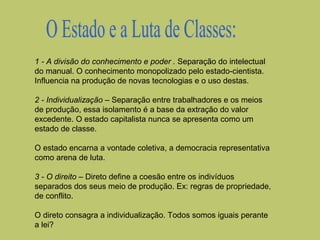 1 - A divisão do conhecimento e poder . Separação do intelectual
do manual. O conhecimento monopolizado pelo estado-cientista.
Influencia na produção de novas tecnologias e o uso destas.
2 - Individualização – Separação entre trabalhadores e os meios
de produção, essa isolamento é a base da extração do valor
excedente. O estado capitalista nunca se apresenta como um
estado de classe.
O estado encarna a vontade coletiva, a democracia representativa
como arena de luta.
3 - O direito – Direto define a coesão entre os indivíduos
separados dos seus meio de produção. Ex: regras de propriedade,
de conflito.
O direto consagra a individualização. Todos somos iguais perante
a lei?

 