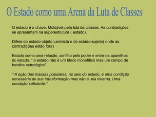 O estado é a chave. Moldável pela luta de classes. As contradições
se apresentam na superestrutura ( estado).
Difere do estado-objeto Leninista e do estado-sujeito( onde as
contradições estão fora)
Estado como uma relação, conflito pelo poder e entre os aparelhos
do estado. “ o estado não é um bloco monolítico mas um campo de
batalha estratégico”
“ A ação das massas populares, no seio do estado, é uma condição
necessária de sua transformação mas não é, ela mesma. Uma
condição suficiente.”

 