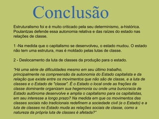 Estruturalismo foi e é muito criticado pela seu determinismo, a-histórica.
Poulantzas defende essa autonomia relativa e das raízes do estado nas
relações de classe.
1 -Na medida que o capitalismo se desenvolveu, o estado mudou. O estado
não tem uma estrutura, mas é moldado pelas lutas de classe.
2 - Deslocamento da luta de classes da produção para o estado.
“Há uma série de dificuldades mesmo em seu último trabalho,
principalmente na compreensão da autonomia do Estado capitalista e da
relação que existe entre os movimentos que não são de classe, e a luta de
classes e o Estado de "classe". É o Estado o local onde as frações da
classe dominante organizam sua hegemonia ou onde uma burocracia de
Estado autônoma desenvolve e amplia o capitalismo para os capitalistas,
em seu interesse a longo prazo? Na medida em que os movimentos das
classes sociais não tradicionais redefinem a sociedade civil (e o Estado) e a
luta de classes no Estado muda as relações sociais de classe, como a
natureza da própria luta de classes é afetada?”

 