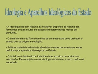 - A Ideologia não tem história. É inevitável. Depende da história das
formações sociais e lutas de classes em determinados modos de
produção.
- O entendimento do funcionamento de uma estrutura deve preceder o
estudo de sua origem e evolução.
- Práticas materiais individuais são determinadas por estruturas, estas
definidas por aparelhos ideológicos do Estado.
- O indivíduo é destituído de toda liberdade, exceto a de aceitar sua
submissão. Ele se sujeita a uma ideologia dominante, e isso o define na
sociedade.

 