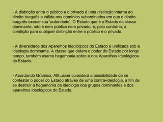 - A distinção entre o público e o privado é uma distinção interna ao
direito burguês e válida nos domínios subordinados em que o direito
burguês exerce sua ‘autoridade’. O Estado que é o Estado da classe
dominante, não é nem público nem privado, é, pelo contrário, a
condição para qualquer distinção entre o público e o privado.
- A diversidade dos Aparelhos Ideológicos do Estado é unificada sob a
ideologia dominante. A classe que detem o poder do Estado por longo
tempo, também exerce hegemonia sobre e nos Aparelhos Ideológicos
do Estado.
- Abordando Gramsci, Althusser considera a possibilidade de se
contestar o poder do Estado através de uma contra-ideologia, a fim de
se destruir a hegemonia da ideologia dos grupos dominantes e dos
aparelhos ideológicos do Estado.

 