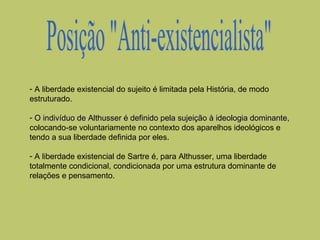 - A liberdade existencial do sujeito é limitada pela História, de modo
estruturado.
- O indivíduo de Althusser é definido pela sujeição à ideologia dominante,
dominante
colocando-se voluntariamente no contexto dos aparelhos ideológicos e
tendo a sua liberdade definida por eles.
- A liberdade existencial de Sartre é, para Althusser, uma liberdade
totalmente condicional, condicionada por uma estrutura dominante de
relações e pensamento.

 