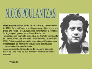 Nicos Poulantzas (Atenas, 1936 — Paris, 3 de outubro
de 1979) foi um filósofo e sociólogo grego. Seu nome em
grego era Νίκος Πουλαντζάς, que transliterado à fonética
da língua portuguesa seria Nícos Pulantzás.
Poulantzas era marxista e membro do Partido Comunista
da Grécia. Exilou-se em Paris, onde lecionou a partir de
1960. Foi aluno de Louis Althusser, do qual herdou uma
interpretação do marxismo inovadora e controversa
chamada de althusserianismo.
Cometeu suicídio lançando-se do vigésimo-segundo
andar de uma torre no 13º arrondissement da capital
francesa.

Wikipedia

 