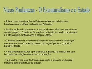 - Aplicou uma investigação do Estado nos termos da leitura do
Estruturalismo em Marx realizada por Althusser.
- Análise do Estado em relação à luta de classes. Natureza das classes
sociais, papel do Estado na formação e definição do conflito de classes,
e o efeito deste conflito sobre o próprio Estado.
- O Estado reproduz a estrutura de classes porque é uma articulação
das relações econômicas de classe, na “região” política. (primeiro
trabalho, 1968)
- A luta dos trabalhadores apenas molda o Estado na medida em que
faz parte das relações de classe na produção.
- No trabalho mais recente, Poulantzas adota a idéia de um Estado
moldado pela própria luta de classes.

 