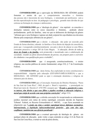 CONSIDERANDO que a aprovação da IDEOLOGIA DE GÊNERO poderá
fomentar o ensino de que o comportamento masculino e feminino
das pessoas não é decorrente do sexo biológico, e ministrado por professores sem a
devida especialização na área de pedagogia e psicologia, gerando mais dúvidas do que
certezas na formação de crianças e adolescentes,
CONSIDERANDO que a ‘ideologia de gênero’ visa suprimir os conceitos e
distinções naturais entre os sexos masculino e feminino, podendo alterar
profundamente perfis de famílias, uma vez que os defensores da ideologia de gênero
“afirmam que o sexo biológico é apenas um dado corporal de cuja ditadura nos devemos
libertar pela composição arbitrária de um gênero”,
CONSIDERANDO que o direito à educação não pode ser exercido pelo
Estado de forma absoluta, cabendo às famílias o livre direito de objeção de consciência,
posto que é assegurado constitucionalmente aos pais o dever de educar os seus filhos,
consoante prescreve o artigo 205 da Carta Magna: “A educação, direito de todos e
dever do Estado e da família, será promovida e incentivada com a colaboração da
sociedade, visando ao pleno desenvolvimento da pessoa, seu preparo para o exercício
da cidadania e sua qualificação para o trabalho”,
CONSIDERANDO que é assegurado, constitucionalmente, o ensino
religioso, nas escolas públicas de ensino fundamental, artigo 210, § 1º da Constituição
Federal,
CONSIDERANDO que desta forma, fica explicitado no texto constitucional a
responsabilidade tripartite pela educação (ESTADO/FAMÍLIA/IGREJA) e que a
IDEOLOGIA DE GÊNERO pode se opor à orientação doméstica e religiosa de
inúmeros pais de alunos,
CONSIDERANDO que a Convenção Americana de Direitos Humanos, “Pacto
de San José da Costa Rica”, 1969, da qual o Brasil é signatário, e promulgada no
Brasil por meio do Decreto nº. 678/1992, assegura que “Os pais e, quando for o caso,
os tutores, têm direito a que seus filhos e pupilos recebam a educação religiosa e
moral que esteja de acordo com suas próprias convicções”, artigo 12.4,
CONSIDERANDO que a referida convenção foi recepcionada no ordenamento
jurídico nacional com status de norma supralegal, consoante decisão do Supremo
Tribunal Federal, no Recurso Extraordinário nº. 466343, e que ficou assentado no
julgamento que “...tendo em vista o caráter supralegal desses diplomas normativos
internacionais, a legislação infraconstitucional posterior que com eles seja
conflitante também tem sua eficácia paralisada”,
CONSIDERANDO que a eventual aprovação de ideologia de gênero em
qualquer plano de educação, pode violar a regra estatuída no artigo 12.4 do Pacto de
San José da Costa Rica, e tornar-se nula de pleno direito,
 