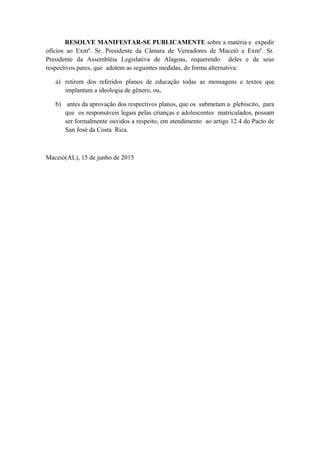 RESOLVE MANIFESTAR-SE PUBLICAMENTE sobre a matéria e expedir
ofícios ao Exmº. Sr. Presidente da Câmara de Vereadores de Maceió e Exmº. Sr.
Presidente da Assembléia Legislativa de Alagoas, requerendo deles e de seus
respectivos pares, que adotem as seguintes medidas, de forma alternativa:
a) retirem dos referidos planos de educação todas as mensagens e textos que
implantam a ideologia de gênero, ou,
b) antes da aprovação dos respectivos planos, que os submetam a plebiscito, para
que os responsáveis legais pelas crianças e adolescentes matriculados, possam
ser formalmente ouvidos a respeito, em atendimento ao artigo 12.4 do Pacto de
San José da Costa Rica.
Maceió(AL), 15 de junho de 2015
 