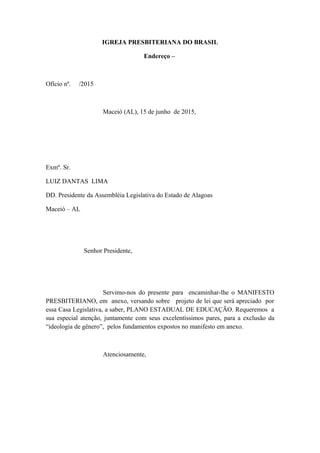 IGREJA PRESBITERIANA DO BRASIL
Endereço –
Ofício nº. /2015
Maceió (AL), 15 de junho de 2015,
Exmº. Sr.
LUIZ DANTAS LIMA
DD. Presidente da Assembléia Legislativa do Estado de Alagoas
Maceió – AL
Senhor Presidente,
Servimo-nos do presente para encaminhar-lhe o MANIFESTO
PRESBITERIANO, em anexo, versando sobre projeto de lei que será apreciado por
essa Casa Legislativa, a saber, PLANO ESTADUAL DE EDUCAÇÃO. Requeremos a
sua especial atenção, juntamente com seus excelentíssimos pares, para a exclusão da
“ideologia de gênero”, pelos fundamentos expostos no manifesto em anexo.
Atenciosamente,
 
