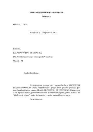 IGREJA PRESBITERIANA DO BRASIL
Endereço –
Ofício nº. /2015
Maceió (AL), 15 de junho de 2015,
Exmº. Sr.
KELMANN VIEIRA DE OLIVEIRA
DD. Presidente da Câmara Municipal de Vereadores
Maceió – AL
Senhor Presidente,
Servimo-nos do presente para encaminhar-lhe o MANIFESTO
PRESBITERIANO, em anexo, versando sobre projeto de lei que será apreciado por
essa Casa Legislativa, a saber, PLANO MUNICIPAL DE EDUCAÇÃO. Requeremos
a sua especial atenção, juntamente com seus excelentíssimos pares, para a exclusão da
“ideologia de gênero”, pelos fundamentos expostos no manifesto em anexo.
Atenciosamente,
 