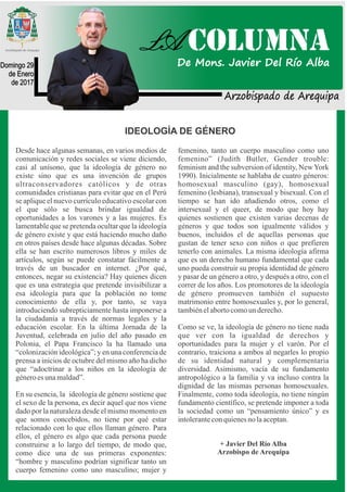 Arzobispado de Arequipa
Domingo 29
de Enero
de 2017
IDEOLOGÍA DE GÉNERO
Desde hace algunas semanas, en varios medios de
comunicación y redes sociales se viene diciendo,
casi al unísono, que la ideología de género no
existe sino que es una invención de grupos
ultraconservadores católicos y de otras
comunidades cristianas para evitar que en el Perú
se aplique el nuevo currículo educativo escolar con
el que sólo se busca brindar igualdad de
oportunidades a los varones y a las mujeres. Es
lamentable que se pretenda ocultar que la ideología
de género existe y que está haciendo mucho daño
en otros países desde hace algunas décadas. Sobre
ella se han escrito numerosos libros y miles de
artículos, según se puede constatar fácilmente a
través de un buscador en internet. ¿Por qué,
entonces, negar su existencia? Hay quienes dicen
que es una estrategia que pretende invisibilizar a
esa ideología para que la población no tome
conocimiento de ella y, por tanto, se vaya
introduciendo subrepticiamente hasta imponerse a
la ciudadanía a través de normas legales y la
educación escolar. En la última Jornada de la
Juventud, celebrada en julio del año pasado en
Polonia, el Papa Francisco la ha llamado una
“colonización ideológica”; y en una conferencia de
prensa a inicios de octubre del mismo año ha dicho
que “adoctrinar a los niños en la ideología de
géneroesunamaldad”.
En su esencia, la ideología de género sostiene que
el sexo de la persona, es decir aquel que nos viene
dado por la naturaleza desde el mismo momento en
que somos concebidos, no tiene por qué estar
relacionado con lo que ellos llaman género. Para
ellos, el género es algo que cada persona puede
construirse a lo largo del tiempo, de modo que,
como dice una de sus primeras exponentes:
“hombre y masculino podrían significar tanto un
cuerpo femenino como uno masculino; mujer y
femenino, tanto un cuerpo masculino como uno
femenino” (Judith Butler, Gender trouble:
feminism and the subversion of identity, NewYork
1990). Inicialmente se hablaba de cuatro géneros:
homosexual masculino (gay), homosexual
femenino (lesbiana), transexual y bisexual. Con el
tiempo se han ido añadiendo otros, como el
intersexual y el queer, de modo que hoy hay
quienes sostienen que existen varias decenas de
géneros y que todos son igualmente válidos y
buenos, incluidos el de aquellas personas que
gustan de tener sexo con niños o que prefieren
tenerlo con animales. La misma ideología afirma
que es un derecho humano fundamental que cada
uno pueda construir su propia identidad de género
y pasar de un género a otro, y después a otro, con el
correr de los años. Los promotores de la ideología
de género promueven también el supuesto
matrimonio entre homosexuales y, por lo general,
tambiénelabortocomounderecho.
Como se ve, la ideología de género no tiene nada
que ver con la igualdad de derechos y
oportunidades para la mujer y el varón. Por el
contrario, traiciona a ambos al negarles lo propio
de su identidad natural y complementaria
diversidad. Asimismo, vacía de su fundamento
antropológico a la familia y va incluso contra la
dignidad de las mismas personas homosexuales.
Finalmente, como toda ideología, no tiene ningún
fundamento científico, se pretende imponer a toda
la sociedad como un “pensamiento único” y es
intoleranteconquienesnolaaceptan.
+ Javier Del Río Alba
Arzobispo de Arequipa
LA COLUMNA
De Mons. Javier Del Río Alba
 