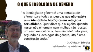 O QUE É IDEOLOGIA DE GÊNERO
“ A ideologia de gênero é uma tentativa de
afirmar para todas as pessoas que não existe
uma identidade biológica em relação à
sexualidade. Quer dizer que o sujeito, quando
nasce, não é homem nem mulher, não possui
um sexo masculino ou feminino definido, pois,
segundo os ideólogos do gênero, isto é uma
construção social.”
Dr. Christian Schnake
médico chileno especialista em Bioética
 
