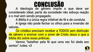 CONCLUSÃO
A ideologia de gênero impõe o que deve ser
considerado ideal, parte da sociedade não esboça reação
e o mal vem sendo propagado.
A Bíblia é a única regra infalível de fé e de conduta.
A Igreja não pode fechar os olhos para a inversão de
valores.
Os cristãos precisam receber a TODOS sem distinção
de gênero e ensinar com o amor de Cristo Jesus o que a
bíblia diz sobre essas práticas.
Vamos ”batalhar pela fé que uma vez foi dada aos
santos” Judas. v3
 