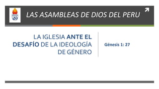 
LA IGLESIA ANTE EL
DESAFÍO DE LA IDEOLOGÍA
DE GÉNERO
Génesis 1: 27
LAS ASAMBLEAS DE DIOS DEL PERU
 