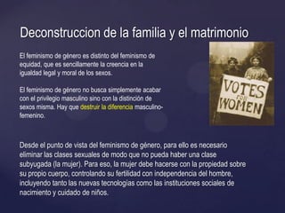 Desde el punto de vista del feminismo de género, para ello es necesario
eliminar las clases sexuales de modo que no pueda haber una clase
subyugada (la mujer). Para eso, la mujer debe hacerse con la propiedad sobre
su propio cuerpo, controlando su fertilidad con independencia del hombre,
incluyendo tanto las nuevas tecnologías como las instituciones sociales de
nacimiento y cuidado de niños.
Deconstruccion de la familia y el matrimonio
El feminismo de género es distinto del feminismo de
equidad, que es sencillamente la creencia en la
igualdad legal y moral de los sexos.
El feminismo de género no busca simplemente acabar
con el privilegio masculino sino con la distinción de
sexos misma. Hay que destruir la diferencia masculino-
femenino.
 