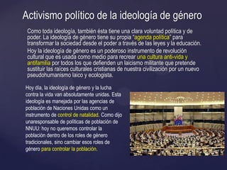 Como toda ideología, también ésta tiene una clara voluntad política y de
poder. La ideología de género tiene su propia ―agenda política‖ para
transformar la sociedad desde el poder a través de las leyes y la educación.
Hoy la ideología de género es un poderoso instrumento de revolución
cultural que es usada como medio para recrear una cultura anti-vida y
antifamilia por todos los que defienden un laicismo militante que pretende
sustituir las raíces culturales cristianas de nuestra civilización por un nuevo
pseudohumanismo laico y ecologista.
Activismo político de la ideología de género
Hoy día, la ideología de género y la lucha
contra la vida van absolutamente unidas. Esta
ideología es manejada por las agencias de
población de Naciones Unidas como un
instrumento de control de natalidad. Como dijo
unaresponsable de políticas de población de
NNUU: hoy no queremos controlar la
población dentro de los roles de género
tradicionales, sino cambiar esos roles de
género para controlar la población.
 