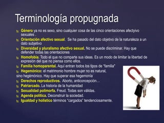  Género ya no es sexo, sino cualquier cosa de las cinco orientaciones afectyivo
sexuales .
 Orientación afectivo sexual. Se ha pasado del dato objetivo de la naturaleza a un
dato subjetivo
 Diversidad y pluralismo afectivo sexual. No se puede discriminar. Hay que
defender todas las orientaciones
 Homofobia. Todo el que no comparte sus ideas. Es un modo de limitar la libertad de
expresión del que no piensa como ellos.
 Familia homoparental. Aquí entran todos los tipos de ―familia"
 Hegemónico: el matrimonio hombre mujer no es natural,
sino hegémónico. Hay que superar esa hegemonía
 Derechos reproductivos. Aborto, anticoncepción…
 Patriarcado. La historia de la humanidad
 Sexualidad polimorfa. Freud. Todas son válidas.
 Agenda política. Deconstruir la sociedad.
 Igualdad y holístico términos ―cargados‖ tendenciosamente.
Terminología propugnada
 
