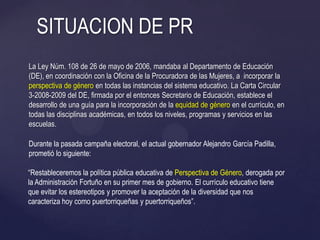 La Ley Núm. 108 de 26 de mayo de 2006, mandaba al Departamento de Educación
(DE), en coordinación con la Oficina de la Procuradora de las Mujeres, a incorporar la
perspectiva de género en todas las instancias del sistema educativo. La Carta Circular
3-2008-2009 del DE, firmada por el entonces Secretario de Educación, establece el
desarrollo de una guía para la incorporación de la equidad de género en el currículo, en
todas las disciplinas académicas, en todos los niveles, programas y servicios en las
escuelas.
SITUACION DE PR
Durante la pasada campaña electoral, el actual gobernador Alejandro García Padilla,
prometió lo siguiente:
―Restableceremos la política pública educativa de Perspectiva de Género, derogada por
la Administración Fortuño en su primer mes de gobierno. El currículo educativo tiene
que evitar los estereotipos y promover la aceptación de la diversidad que nos
caracteriza hoy como puertorriqueñas y puertorriqueños‖.
 