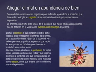 Sabiendo las consecuencias negativas para la familia y para toda la sociedad que
tiene esta ideología, es urgente iniciar una batalla cultural que contrarreste su
expansión.
Lo primero es advertir a los fieles de la ideología que existe bajo esas cuestiones
que se debaten en la vida social, explicando la ideología de género..
Ahogar el mal en abundancia de bien
Llamar a los laicos a que cumplan su deber como
laicos: a ellos corresponde la defensa de la familia,
de la educación de sus hijos y de la sociedad. No
deben permanecer pasivos, esperando que hable
la Jerarquía en los debates que existen en la
sociedad sobre estos temas.
Hay que animar a los laicos a que hablen de tantas
cosas valiosas que llenan sus vidas y sus hogares,
sin miedo a exhibirlas ante sus conciudadanos, en
esta época nuestra que no necesita tanto maestros
como testigos, gente que enseñe con su vida cómo
merece la pena vivir
 