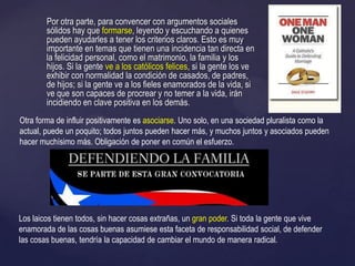 Por otra parte, para convencer con argumentos sociales
sólidos hay que formarse, leyendo y escuchando a quienes
pueden ayudarles a tener los criterios claros. Esto es muy
importante en temas que tienen una incidencia tan directa en
la felicidad personal, como el matrimonio, la familia y los
hijos. Si la gente ve a los católicos felices, si la gente los ve
exhibir con normalidad la condición de casados, de padres,
de hijos; si la gente ve a los fieles enamorados de la vida, si
ve que son capaces de procrear y no temer a la vida, irán
incidiendo en clave positiva en los demás.
Otra forma de influir positivamente es asociarse. Uno solo, en una sociedad pluralista como la
actual, puede un poquito; todos juntos pueden hacer más, y muchos juntos y asociados pueden
hacer muchísimo más. Obligación de poner en común el esfuerzo.
Los laicos tienen todos, sin hacer cosas extrañas, un gran poder. Si toda la gente que vive
enamorada de las cosas buenas asumiese esta faceta de responsabilidad social, de defender
las cosas buenas, tendría la capacidad de cambiar el mundo de manera radical.
 