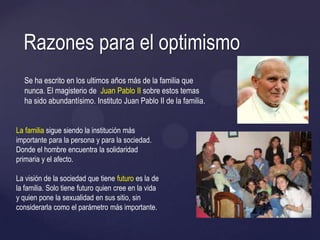 Se ha escrito en los ultimos años más de la familia que
nunca. El magisterio de Juan Pablo II sobre estos temas
ha sido abundantísimo. Instituto Juan Pablo II de la familia.
Razones para el optimismo
La familia sigue siendo la institución más
importante para la persona y para la sociedad.
Donde el hombre encuentra la solidaridad
primaria y el afecto.
La visión de la sociedad que tiene futuro es la de
la familia. Solo tiene futuro quien cree en la vida
y quien pone la sexualidad en sus sitio, sin
considerarla como el parámetro más importante.
 