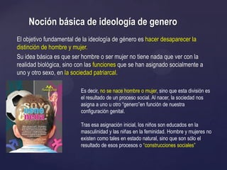 El objetivo fundamental de la ideología de género es hacer desaparecer la
distinción de hombre y mujer.
Su idea básica es que ser hombre o ser mujer no tiene nada que ver con la
realidad biológica, sino con las funciones que se han asignado socialmente a
uno y otro sexo, en la sociedad patriarcal.
Noción básica de ideología de genero
Es decir, no se nace hombre o mujer, sino que esta división es
el resultado de un proceso social. Al nacer, la sociedad nos
asigna a uno u otro ―genero‖en función de nuestra
configuración genital.
Tras esa asignación inicial, los niños son educados en la
masculinidad y las niñas en la feminidad. Hombre y mujeres no
existen como tales en estado natural, sino que son sólo el
resultado de esos procesos o ―construcciones sociales‖
 