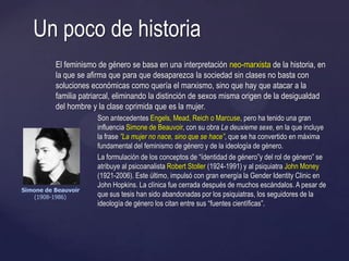 El feminismo de género se basa en una interpretación neo-marxista de la historia, en
la que se afirma que para que desaparezca la sociedad sin clases no basta con
soluciones económicas como quería el marxismo, sino que hay que atacar a la
familia patriarcal, eliminando la distinción de sexos misma origen de la desigualdad
del hombre y la clase oprimida que es la mujer.
Son antecedentes Engels, Mead, Reich o Marcuse, pero ha tenido una gran
influencia Simone de Beauvoir, con su obra Le deuxieme sexe, en la que incluye
la frase ”La mujer no nace, sino que se hace”, que se ha convertido en máxima
fundamental del feminismo de género y de la ideología de género.
La formulación de los conceptos de ―ídentidad de género‖y del rol de género‖ se
atribuye al psicoanalista Robert Stoller (1924-1991) y al psiquiatra John Money
(1921-2006). Este último, impulsó con gran energía la Gender Identity Clinic en
John Hopkins. La clínica fue cerrada después de muchos escándalos. A pesar de
que sus tesis han sido abandonadas por los psiquiatras, los seguidores de la
ideología de género los citan entre sus ―fuentes científicas‖.
Un poco de historia
Simone de Beauvoir
(1908-1986)
 