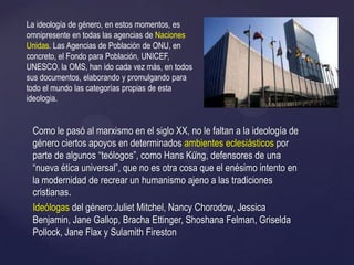 Como le pasó al marxismo en el siglo XX, no le faltan a la ideología de
género ciertos apoyos en determinados ambientes eclesiásticos por
parte de algunos ―teólogos‖, como Hans Küng, defensores de una
―nueva ética universal‖, que no es otra cosa que el enésimo intento en
la modernidad de recrear un humanismo ajeno a las tradiciones
cristianas.
Ideólogas del género:Juliet Mitchel, Nancy Chorodow, Jessica
Benjamin, Jane Gallop, Bracha Ettinger, Shoshana Felman, Griselda
Pollock, Jane Flax y Sulamith Fireston
La ideología de género, en estos momentos, es
omnipresente en todas las agencias de Naciones
Unidas. Las Agencias de Población de ONU, en
concreto, el Fondo para Población, UNICEF,
UNESCO, la OMS, han ido cada vez más, en todos
sus documentos, elaborando y promulgando para
todo el mundo las categorías propias de esta
ideologia.
 