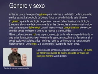 Antes se usaba la expresión género para referirse a la división de la humanidad
en dos sexos. La ideología de género hace un uso distinto de este término.
El género –para la ideología de género- no es el determinado por la biología
(que para ellos se reflejaría solamente en las diferencias anatómicas) sino algo
que cada persona debe elegir para si misma –y que puede cambiar de elección
cuantas veces lo desee- y que no se reduce a la sexualidad.
Género, dicen, será el rol que la persona escoja en la vida: es algo distinto de lo
que antes llamabamos sexo. No existe la esencia masculina o la femenina, sino
construcciones sociales: a los hombres –cuerpo de hombre- se han asignado
históricamente unos roles, y a las mujeres –cuerpo de mujer- otros.
Género y sexo
Las diferencias genitales no importan culturalmente. Se puede
ser hombre con cuerpo de mujer y se puede ser mujer con
cuerpo de hombre (Judith Buttler).
Camisa de hombre para amamantar
 