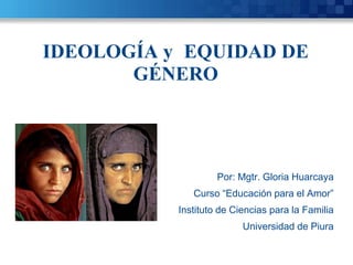 IDEOLOGÍA y EQUIDAD DE
GÉNERO
Por: Mgtr. Gloria Huarcaya
Curso “Educación para el Amor”
Instituto de Ciencias para la Familia
Universidad de Piura
 