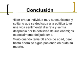 Conclusión Hitler era un individuo muy autosuficiente y solitario que se dedicaba a la política tuvo una vida sentimental discreta y sentía desprecio por la debilidad de sus enemigos especialmente del judaísmo. Murió cuando tenia 56 años de edad, pero hasta ahora se sigue poniendo en duda su muerte. 