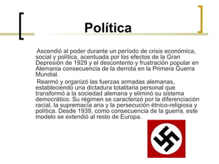 Política Ascendió al poder durante un período de crisis económica, social y política, acentuada por los efectos de la Gran Depresión de 1929 y el descontento y frustración popular en Alemania consecuencia de la derrota en la Primera Guerra Mundial. Rearmó y organizó las fuerzas armadas alemanas, estableciendo una dictadura totalitaria personal que transformó a la sociedad alemana y eliminó su sistema democrático. Su régimen se caracterizó por la diferenciación racial, la supremacía aria y la persecución étnico-religiosa y política. Desde 1939, como consecuencia de la guerra, este modelo se extendió al resto de Europa. 