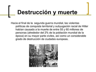 Destrucción y muerte Hacia el final de la  segunda guerra mundial, las violentas políticas de conquista territorial y subyugación racial de Hitler habían causado a la muerte de entre 55 y 60 millones de personas (alrededor del 2% de la población mundial de la época) en su mayor parte civiles, así como un considerable grado de destrucción de ciudades europeas. 