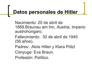 Datos personales de Hitler Nacimiento: 20 de abril de 1889.Braunau am Inn, Austria, Imperio austrohúngaro. Fallecimiento:  30 de abril de 1945 (56 años). Padres:  Alois Hitler y Klara Pölzl  Cónyuge: Eva Braun. Profesión: Político.  