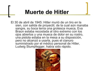 Muerte de Hitler El 30 de abril de 1945: Hitler murió de un tiro en la sien, con salida de proyectil, de la cual aún manaba sangre, su boca tenía una grotesca mueca, Eva Braun estaba recostada al otro extremo con los ojos abiertos y una mueca de dolor en su rostro, una pistola estaba en la mesa a su disposición, pero no alcanzó a usarla, pues el cianuro suministrado por el médico personal de Hitler, Ludwig Stumpfegger, había sido rápido. 