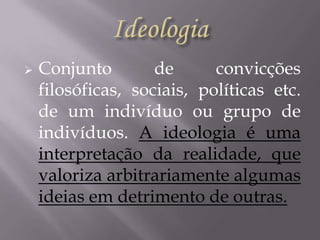 

Conjunto
de
convicções
filosóficas, sociais, políticas etc.
de um indivíduo ou grupo de
indivíduos. A ideologia é uma
interpretação da realidade, que
valoriza arbitrariamente algumas
ideias em detrimento de outras.

 