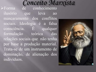 Forma
de
conhecimento
ilusório
que
leva
ao
mascaramento dos conflitos
sociais. Ideologia é a falsa
consciência.
É
qualquer
formulação
teórica
das
relações sociais que não tenha
por base a produção material.
Trata-se de um instrumento de
dominação, de alienação dos
indivíduos.

 