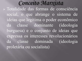 

Totalidade das formas de consciência
social, o que abrange o sistema de
ideias que legitima o poder econômico
da classe dominante (ideologia
burguesa) e o conjunto de ideias que
expressa os interesses revolucionários
da classe dominada (ideologia
proletária ou socialista)

 